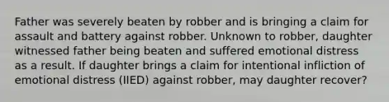 Father was severely beaten by robber and is bringing a claim for assault and battery against robber. Unknown to robber, daughter witnessed father being beaten and suffered emotional distress as a result. If daughter brings a claim for intentional infliction of emotional distress (IIED) against robber, may daughter recover?