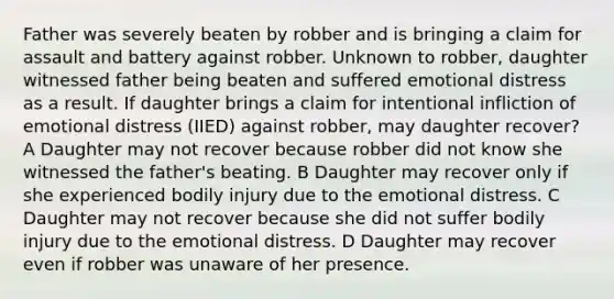 Father was severely beaten by robber and is bringing a claim for assault and battery against robber. Unknown to robber, daughter witnessed father being beaten and suffered emotional distress as a result. If daughter brings a claim for intentional infliction of emotional distress (IIED) against robber, may daughter recover? A Daughter may not recover because robber did not know she witnessed the father's beating. B Daughter may recover only if she experienced bodily injury due to the emotional distress. C Daughter may not recover because she did not suffer bodily injury due to the emotional distress. D Daughter may recover even if robber was unaware of her presence.