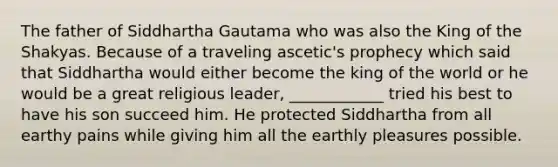 The father of Siddhartha Gautama who was also the King of the Shakyas. Because of a traveling ascetic's prophecy which said that Siddhartha would either become the king of the world or he would be a great religious leader, ____________ tried his best to have his son succeed him. He protected Siddhartha from all earthy pains while giving him all the earthly pleasures possible.