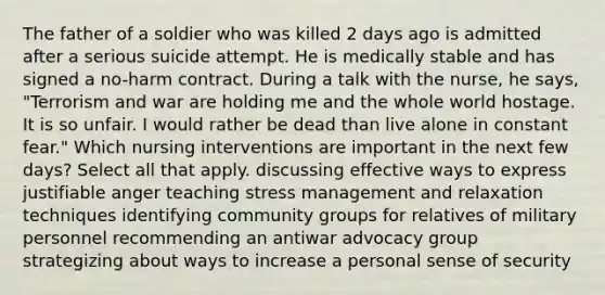 The father of a soldier who was killed 2 days ago is admitted after a serious suicide attempt. He is medically stable and has signed a no-harm contract. During a talk with the nurse, he says, "Terrorism and war are holding me and the whole world hostage. It is so unfair. I would rather be dead than live alone in constant fear." Which nursing interventions are important in the next few days? Select all that apply. discussing effective ways to express justifiable anger teaching stress management and relaxation techniques identifying community groups for relatives of military personnel recommending an antiwar advocacy group strategizing about ways to increase a personal sense of security