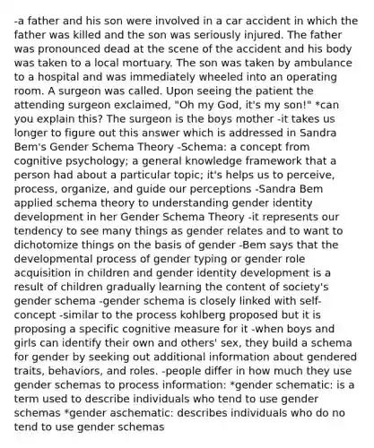 -a father and his son were involved in a car accident in which the father was killed and the son was seriously injured. The father was pronounced dead at the scene of the accident and his body was taken to a local mortuary. The son was taken by ambulance to a hospital and was immediately wheeled into an operating room. A surgeon was called. Upon seeing the patient the attending surgeon exclaimed, "Oh my God, it's my son!" *can you explain this? The surgeon is the boys mother -it takes us longer to figure out this answer which is addressed in Sandra Bem's Gender Schema Theory -Schema: a concept from cognitive psychology; a general knowledge framework that a person had about a particular topic; it's helps us to perceive, process, organize, and guide our perceptions -Sandra Bem applied schema theory to understanding gender identity development in her Gender Schema Theory -it represents our tendency to see many things as gender relates and to want to dichotomize things on the basis of gender -Bem says that the developmental process of gender typing or gender role acquisition in children and gender identity development is a result of children gradually learning the content of society's gender schema -gender schema is closely linked with self-concept -similar to the process kohlberg proposed but it is proposing a specific cognitive measure for it -when boys and girls can identify their own and others' sex, they build a schema for gender by seeking out additional information about gendered traits, behaviors, and roles. -people differ in how much they use gender schemas to process information: *gender schematic: is a term used to describe individuals who tend to use gender schemas *gender aschematic: describes individuals who do no tend to use gender schemas