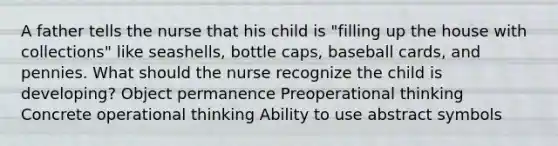 A father tells the nurse that his child is "filling up the house with collections" like seashells, bottle caps, baseball cards, and pennies. What should the nurse recognize the child is developing? Object permanence Preoperational thinking Concrete operational thinking Ability to use abstract symbols