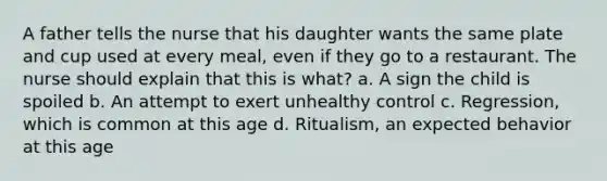 A father tells the nurse that his daughter wants the same plate and cup used at every meal, even if they go to a restaurant. The nurse should explain that this is what? a. A sign the child is spoiled b. An attempt to exert unhealthy control c. Regression, which is common at this age d. Ritualism, an expected behavior at this age