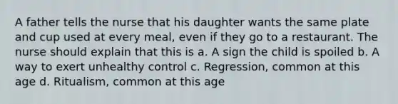 A father tells the nurse that his daughter wants the same plate and cup used at every meal, even if they go to a restaurant. The nurse should explain that this is a. A sign the child is spoiled b. A way to exert unhealthy control c. Regression, common at this age d. Ritualism, common at this age