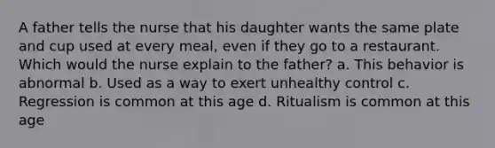 A father tells the nurse that his daughter wants the same plate and cup used at every meal, even if they go to a restaurant. Which would the nurse explain to the father? a. This behavior is abnormal b. Used as a way to exert unhealthy control c. Regression is common at this age d. Ritualism is common at this age