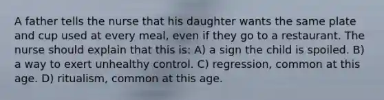 A father tells the nurse that his daughter wants the same plate and cup used at every meal, even if they go to a restaurant. The nurse should explain that this is: A) a sign the child is spoiled. B) a way to exert unhealthy control. C) regression, common at this age. D) ritualism, common at this age.