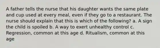 A father tells the nurse that his daughter wants the same plate and cup used at every meal, even if they go to a restaurant. The nurse should explain that this is which of the following? a. A sign the child is spoiled b. A way to exert unhealthy control c. Regression, common at this age d. Ritualism, common at this age