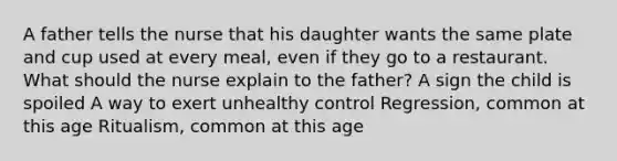 A father tells the nurse that his daughter wants the same plate and cup used at every meal, even if they go to a restaurant. What should the nurse explain to the father? A sign the child is spoiled A way to exert unhealthy control Regression, common at this age Ritualism, common at this age