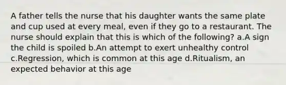 A father tells the nurse that his daughter wants the same plate and cup used at every meal, even if they go to a restaurant. The nurse should explain that this is which of the following? a.A sign the child is spoiled b.An attempt to exert unhealthy control c.Regression, which is common at this age d.Ritualism, an expected behavior at this age