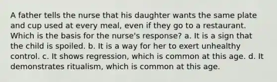 A father tells the nurse that his daughter wants the same plate and cup used at every meal, even if they go to a restaurant. Which is the basis for the nurse's response? a. It is a sign that the child is spoiled. b. It is a way for her to exert unhealthy control. c. It shows regression, which is common at this age. d. It demonstrates ritualism, which is common at this age.