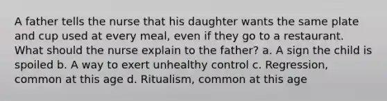 A father tells the nurse that his daughter wants the same plate and cup used at every meal, even if they go to a restaurant. What should the nurse explain to the father? a. A sign the child is spoiled b. A way to exert unhealthy control c. Regression, common at this age d. Ritualism, common at this age