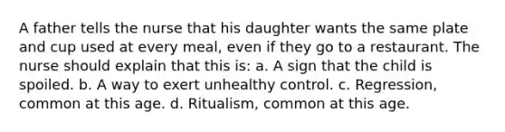 A father tells the nurse that his daughter wants the same plate and cup used at every meal, even if they go to a restaurant. The nurse should explain that this is: a. A sign that the child is spoiled. b. A way to exert unhealthy control. c. Regression, common at this age. d. Ritualism, common at this age.