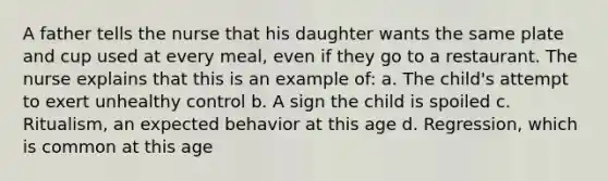 A father tells the nurse that his daughter wants the same plate and cup used at every meal, even if they go to a restaurant. The nurse explains that this is an example of: a. The child's attempt to exert unhealthy control b. A sign the child is spoiled c. Ritualism, an expected behavior at this age d. Regression, which is common at this age