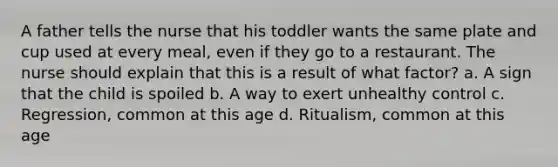 A father tells the nurse that his toddler wants the same plate and cup used at every meal, even if they go to a restaurant. The nurse should explain that this is a result of what factor? a. A sign that the child is spoiled b. A way to exert unhealthy control c. Regression, common at this age d. Ritualism, common at this age