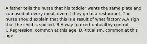 A father tells the nurse that his toddler wants the same plate and cup used at every meal, even if they go to a restaurant. The nurse should explain that this is a result of what factor? A.A sign that the child is spoiled. B.A way to exert unhealthy control. C.Regression, common at this age. D.Ritualism, common at this age.