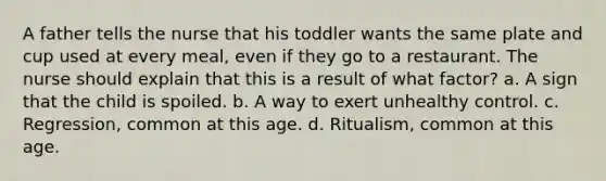 A father tells the nurse that his toddler wants the same plate and cup used at every meal, even if they go to a restaurant. The nurse should explain that this is a result of what factor? a. A sign that the child is spoiled. b. A way to exert unhealthy control. c. Regression, common at this age. d. Ritualism, common at this age.