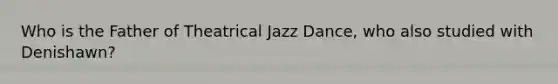 Who is the Father of Theatrical Jazz Dance, who also studied with Denishawn?