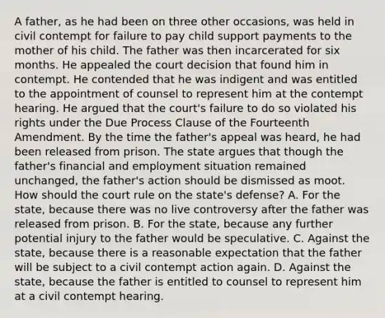 A father, as he had been on three other occasions, was held in civil contempt for failure to pay child support payments to the mother of his child. The father was then incarcerated for six months. He appealed the court decision that found him in contempt. He contended that he was indigent and was entitled to the appointment of counsel to represent him at the contempt hearing. He argued that the court's failure to do so violated his rights under the Due Process Clause of the Fourteenth Amendment. By the time the father's appeal was heard, he had been released from prison. The state argues that though the father's financial and employment situation remained unchanged, the father's action should be dismissed as moot. How should the court rule on the state's defense? A. For the state, because there was no live controversy after the father was released from prison. B. For the state, because any further potential injury to the father would be speculative. C. Against the state, because there is a reasonable expectation that the father will be subject to a civil contempt action again. D. Against the state, because the father is entitled to counsel to represent him at a civil contempt hearing.