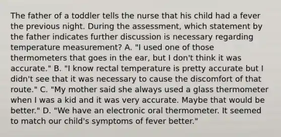 The father of a toddler tells the nurse that his child had a fever the previous night. During the assessment, which statement by the father indicates further discussion is necessary regarding temperature measurement? A. "I used one of those thermometers that goes in the ear, but I don't think it was accurate." B. "I know rectal temperature is pretty accurate but I didn't see that it was necessary to cause the discomfort of that route." C. "My mother said she always used a glass thermometer when I was a kid and it was very accurate. Maybe that would be better." D. "We have an electronic oral thermometer. It seemed to match our child's symptoms of fever better."