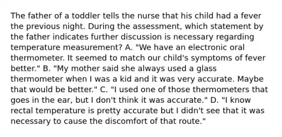 The father of a toddler tells the nurse that his child had a fever the previous night. During the assessment, which statement by the father indicates further discussion is necessary regarding temperature measurement? A. "We have an electronic oral thermometer. It seemed to match our child's symptoms of fever better." B. "My mother said she always used a glass thermometer when I was a kid and it was very accurate. Maybe that would be better." C. "I used one of those thermometers that goes in the ear, but I don't think it was accurate." D. "I know rectal temperature is pretty accurate but I didn't see that it was necessary to cause the discomfort of that route."