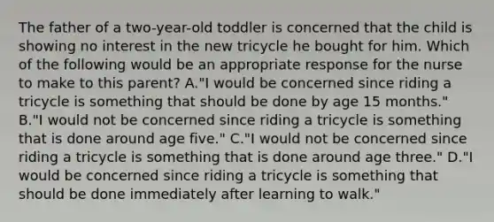 The father of a two-year-old toddler is concerned that the child is showing no interest in the new tricycle he bought for him. Which of the following would be an appropriate response for the nurse to make to this parent? A."I would be concerned since riding a tricycle is something that should be done by age 15 months." B."I would not be concerned since riding a tricycle is something that is done around age five." C."I would not be concerned since riding a tricycle is something that is done around age three." D."I would be concerned since riding a tricycle is something that should be done immediately after learning to walk."