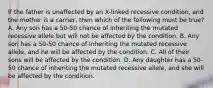 If the father is unaffected by an X-linked recessive condition, and the mother is a carrier, then which of the following must be true? A. Any son has a 50-50 chance of inheriting the mutated recessive allele but will not be affected by the condition. B. Any son has a 50-50 chance of inheriting the mutated recessive allele, and he will be affected by the condition. C. All of their sons will be affected by the condition. D. Any daughter has a 50-50 chance of inheriting the mutated recessive allele, and she will be affected by the condition.