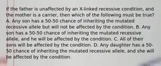 If the father is unaffected by an X-linked recessive condition, and the mother is a carrier, then which of the following must be true? A. Any son has a 50-50 chance of inheriting the mutated recessive allele but will not be affected by the condition. B. Any son has a 50-50 chance of inheriting the mutated recessive allele, and he will be affected by the condition. C. All of their sons will be affected by the condition. D. Any daughter has a 50-50 chance of inheriting the mutated recessive allele, and she will be affected by the condition.