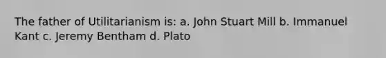 The father of Utilitarianism is: a. John Stuart Mill b. Immanuel Kant c. Jeremy Bentham d. Plato
