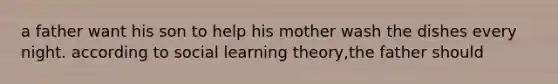 a father want his son to help his mother wash the dishes every night. according to social learning theory,the father should