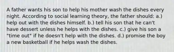 A father wants his son to help his mother wash the dishes every night. According to social learning theory, the father should: a.) help out with the dishes himself. b.) tell his son that he can't have dessert unless he helps with the dishes. c.) give his son a "time out" if he doesn't help with the dishes. d.) promise the boy a new basketball if he helps wash the dishes.