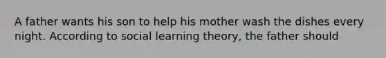 A father wants his son to help his mother wash the dishes every night. According to social learning theory, the father should