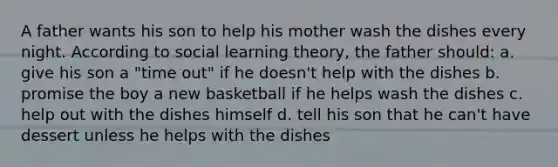 A father wants his son to help his mother wash the dishes every night. According to social learning theory, the father should: a. give his son a "time out" if he doesn't help with the dishes b. promise the boy a new basketball if he helps wash the dishes c. help out with the dishes himself d. tell his son that he can't have dessert unless he helps with the dishes