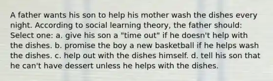 A father wants his son to help his mother wash the dishes every night. According to social learning theory, the father should: Select one: a. give his son a "time out" if he doesn't help with the dishes. b. promise the boy a new basketball if he helps wash the dishes. c. help out with the dishes himself. d. tell his son that he can't have dessert unless he helps with the dishes.