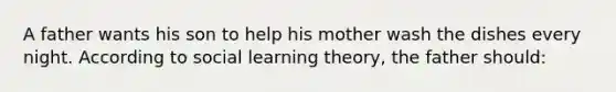 A father wants his son to help his mother wash the dishes every night. According to social learning theory, the father should: