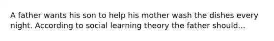 A father wants his son to help his mother wash the dishes every night. According to social learning theory the father should...