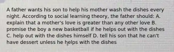 A father wants his son to help his mother wash the dishes every night. According to social learning theory, the father should: A. explain that a mother's love is greater than any other love B. promise the boy a new basketball if he helps out with the dishes C. help out with the dishes himself D. tell his son that he can't have dessert unless he helps with the dishes