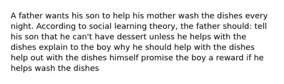 A father wants his son to help his mother wash the dishes every night. According to social learning theory, the father should: tell his son that he can't have dessert unless he helps with the dishes explain to the boy why he should help with the dishes help out with the dishes himself promise the boy a reward if he helps wash the dishes