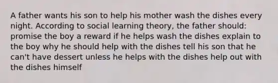 A father wants his son to help his mother wash the dishes every night. According to social learning theory, the father should: promise the boy a reward if he helps wash the dishes explain to the boy why he should help with the dishes tell his son that he can't have dessert unless he helps with the dishes help out with the dishes himself