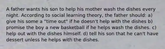 A father wants his son to help his mother wash the dishes every night. According to social learning theory, the father should: a) give his some a "time out" if he doesn't help with the dishes b) promise the boy a new basketball if he helps wash the dishes. c) help out with the dishes himself. d) tell his son that he can't have dessert unless he helps with the dishes.