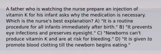 A father who is watching the nurse prepare an injection of vitamin K for his infant asks why the medication is necessary. Which is the nurse's best explanation? A) "It is a routine procedure for all infants immediately after birth." B) "It prevents eye infections and preserves eyesight." C) "Newborns can't produce vitamin K and are at risk for bleeding." D) "It is given to promote blood clotting till the newborn begins eating."