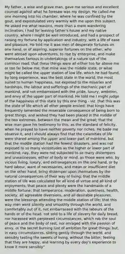 My father, a wise and grave man, gave me serious and excellent counsel against what he foresaw was my design. He called me one morning into his chamber, where he was confined by the gout, and expostulated very warmly with me upon this subject. He asked me what reasons, more than a mere wandering inclination, I had for leaving father's house and my native country, where I might be well introduced, and had a prospect of raising my fortune by application and industry, with a life of ease and pleasure. He told me it was men of desperate fortunes on one hand, or of aspiring, superior fortunes on the other, who went abroad upon adventures, to rise by enterprise, and make themselves famous in undertakings of a nature out of the common road; that these things were all either too far above me or too far below me; that mine was the middle state, or what might be called the upper station of low life, which he had found, by long experience, was the best state in the world, the most suited to human happiness, not exposed to the miseries and hardships, the labour and sufferings of the mechanic part of mankind, and not embarrassed with the pride, luxury, ambition, and envy of the upper part of mankind. He told me I might judge of the happiness of this state by this one thing - viz. that this was the state of life which all other people envied; that kings have frequently lamented the miserable consequence of being born to great things, and wished they had been placed in the middle of the two extremes, between the mean and the great; that the wise man gave his testimony to this, as the standard of felicity, when he prayed to have neither poverty nor riches. He bade me observe it, and I should always find that the calamities of life were shared among the upper and lower part of mankind, but that the middle station had the fewest disasters, and was not exposed to so many vicissitudes as the higher or lower part of mankind; nay, they were not subjected to so many distempers and uneasinesses, either of body or mind, as those were who, by vicious living, luxury, and extravagances on the one hand, or by hard labour, want of necessaries, and mean or insufficient diet on the other hand, bring distemper upon themselves by the natural consequences of their way of living; that the middle station of life was calculated for all kind of virtue and all kind of enjoyments; that peace and plenty were the handmaids of a middle fortune; that temperance, moderation, quietness, health, society, all agreeable diversions, and all desirable pleasures, were the blessings attending the middle station of life; that this way men went silently and smoothly through the world, and comfortably out of it, not embarrassed with the labours of the hands or of the head, not sold to a life of slavery for daily bread, nor harassed with perplexed circumstances, which rob the soul of peace and the body of rest, nor enraged with the passion of envy, or the secret burning lust of ambition for great things; but, in easy circumstances, sliding gently through the world, and sensibly tasting the sweets of living, without the bitter; feeling that they are happy, and learning by every day's experience to know it more sensibly"