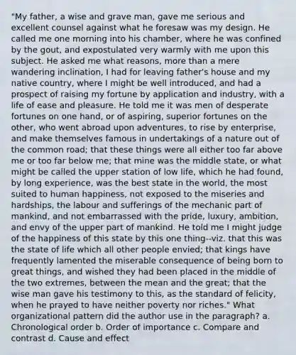 "My father, a wise and grave man, gave me serious and excellent counsel against what he foresaw was my design. He called me one morning into his chamber, where he was confined by the gout, and expostulated very warmly with me upon this subject. He asked me what reasons, more than a mere wandering inclination, I had for leaving father's house and my native country, where I might be well introduced, and had a prospect of raising my fortune by application and industry, with a life of ease and pleasure. He told me it was men of desperate fortunes on one hand, or of aspiring, superior fortunes on the other, who went abroad upon adventures, to rise by enterprise, and make themselves famous in undertakings of a nature out of the common road; that these things were all either too far above me or too far below me; that mine was the middle state, or what might be called the upper station of low life, which he had found, by long experience, was the best state in the world, the most suited to human happiness, not exposed to the miseries and hardships, the labour and sufferings of the mechanic part of mankind, and not embarrassed with the pride, luxury, ambition, and envy of the upper part of mankind. He told me I might judge of the happiness of this state by this one thing--viz. that this was the state of life which all other people envied; that kings have frequently lamented the miserable consequence of being born to great things, and wished they had been placed in the middle of the two extremes, between the mean and the great; that the wise man gave his testimony to this, as the standard of felicity, when he prayed to have neither poverty nor riches." What organizational pattern did the author use in the paragraph? a. Chronological order b. Order of importance c. Compare and contrast d. Cause and effect