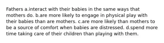 Fathers a.interact with their babies in the same ways that mothers do. b.are more likely to engage in physical play with their babies than are mothers. c.are more likely than mothers to be a source of comfort when babies are distressed. d.spend more time taking care of their children than playing with them.