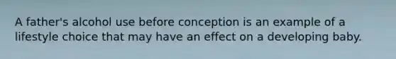 A father's alcohol use before conception is an example of a lifestyle choice that may have an effect on a developing baby.