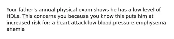 Your father's annual physical exam shows he has a low level of HDLs. This concerns you because you know this puts him at increased risk for: a heart attack low blood pressure emphysema anemia