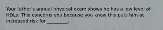 Your father's annual physical exam shows he has a low level of HDLs. This concerns you because you know this puts him at increased risk for _________.