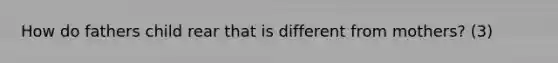 How do fathers child rear that is different from mothers? (3)