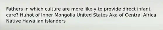 Fathers in which culture are more likely to provide direct infant care? Huhot of Inner Mongolia United States Aka of Central Africa Native Hawaiian Islanders