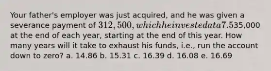 Your father's employer was just acquired, and he was given a severance payment of 312,500, which he invested at a 7.5% annual rate. He now plans to retire, and he wants to withdraw35,000 at the end of each year, starting at the end of this year. How many years will it take to exhaust his funds, i.e., run the account down to zero? a. 14.86 b. 15.31 c. 16.39 d. 16.08 e. 16.69