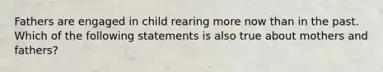 Fathers are engaged in child rearing more now than in the past. Which of the following statements is also true about mothers and fathers?